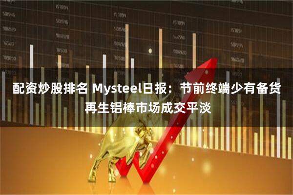 配资炒股排名 Mysteel日报：节前终端少有备货 再生铝棒市场成交平淡