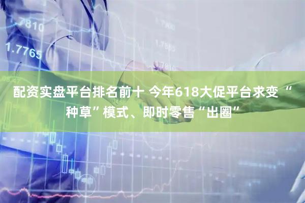 配资实盘平台排名前十 今年618大促平台求变 “种草”模式、即时零售“出圈”