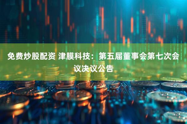 免费炒股配资 津膜科技：第五届董事会第七次会议决议公告