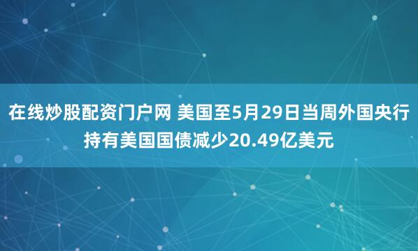 在线炒股配资门户网 美国至5月29日当周外国央行持有美国国债减少20.49亿美元