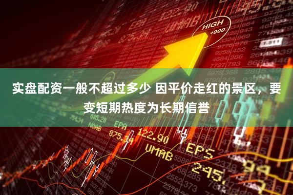 实盘配资一般不超过多少 因平价走红的景区，要变短期热度为长期信誉