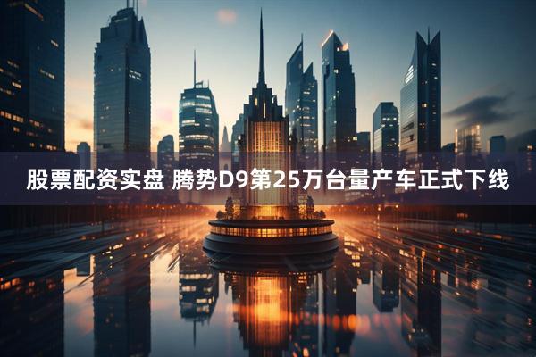 股票配资实盘 腾势D9第25万台量产车正式下线