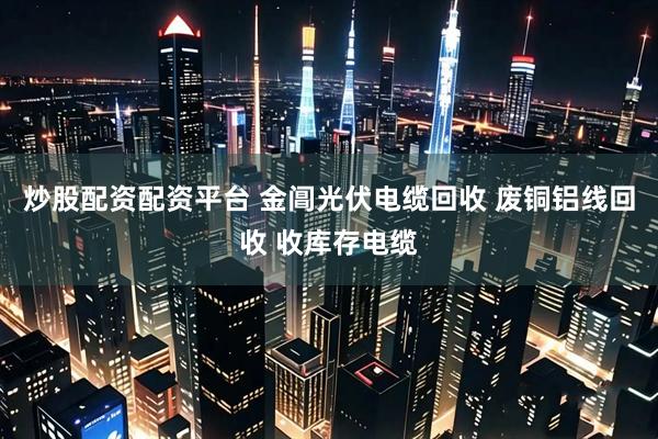 炒股配资配资平台 金阊光伏电缆回收 废铜铝线回收 收库存电缆