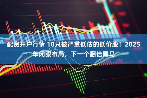 配资开户行情 10只被严重低估的低价股！2025年闭眼布局，下一个翻倍黑马