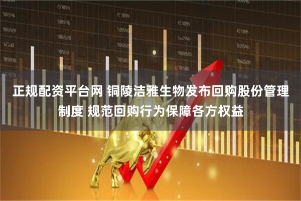 正规配资平台网 铜陵洁雅生物发布回购股份管理制度 规范回购行为保障各方权益