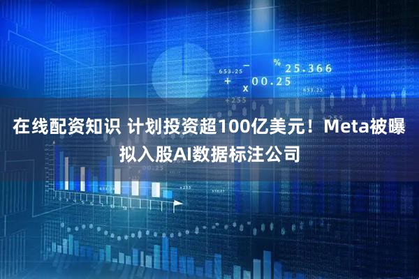 在线配资知识 计划投资超100亿美元！Meta被曝拟入股AI数据标注公司