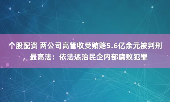 个股配资 两公司高管收受贿赂5.6亿余元被判刑，最高法：依法惩治民企内部腐败犯罪