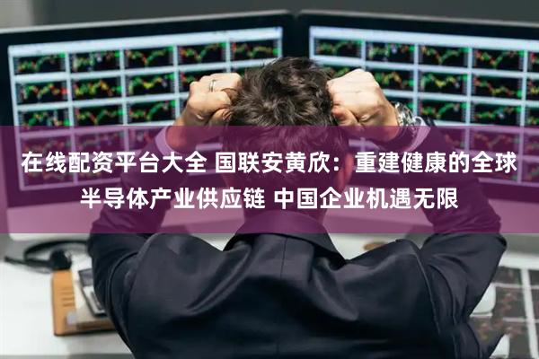 在线配资平台大全 国联安黄欣：重建健康的全球半导体产业供应链 中国企业机遇无限