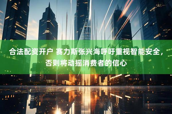 合法配资开户 赛力斯张兴海呼吁重视智能安全，否则将动摇消费者的信心