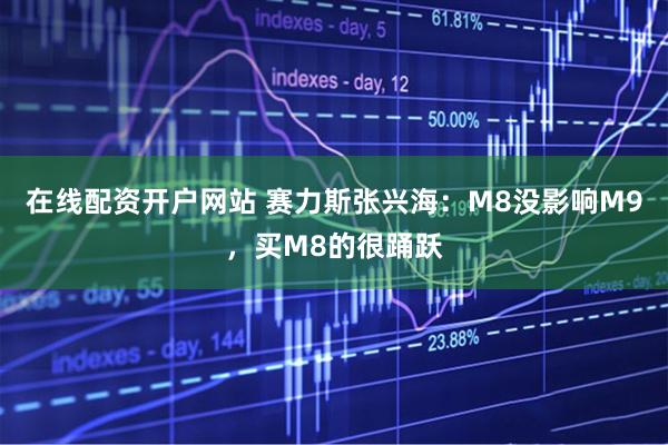 在线配资开户网站 赛力斯张兴海：M8没影响M9，买M8的很踊跃