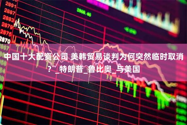 中国十大配资公司 美韩贸易谈判为何突然临时取消？_特朗普_鲁比奥_与美国
