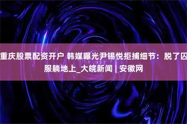 重庆股票配资开户 韩媒曝光尹锡悦拒捕细节：脱了囚服躺地上_大皖新闻 | 安徽网