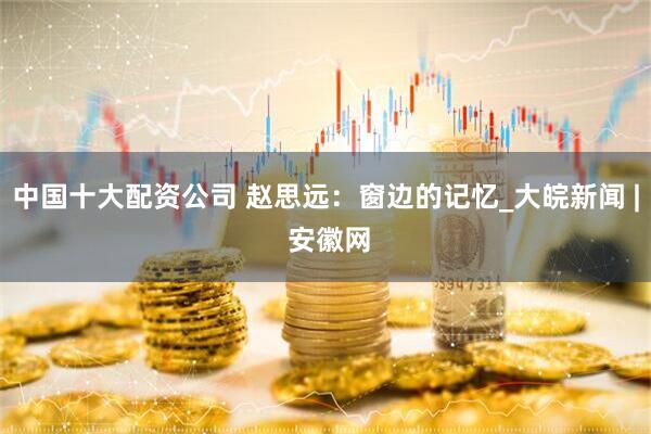 中国十大配资公司 赵思远：窗边的记忆_大皖新闻 | 安徽网