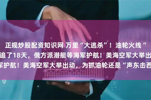正规炒股配资知识网 万里“大逃杀”!油轮火线“入籍”俄罗斯,已被美军追了18天,俄方派潜艇等海军护航!美海空军大举出动,为抓油轮还是“声东击西”?