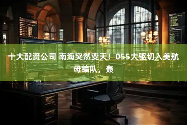 十大配资公司 南海突然变天！055大驱切入美航母编队，轰