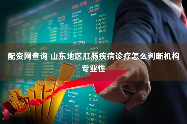配资网查询 山东地区肛肠疾病诊疗怎么判断机构专业性
