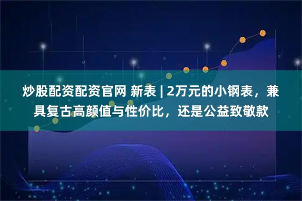炒股配资配资官网 新表 | 2万元的小钢表，兼具复古高颜值与性价比，还是公益致敬款