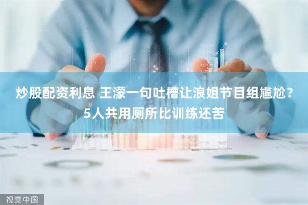 炒股配资利息 王濛一句吐槽让浪姐节目组尴尬?5人共用厕所比训练还苦