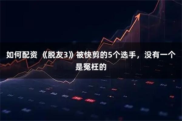如何配资 《脱友3》被快剪的5个选手，没有一个是冤枉的